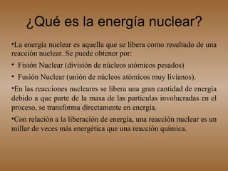 ¿Qué es la energía nuclear? La energía nuclear es aquella que se libera como resultado de una reacción nuclear. Se puede obtener por: Fisión Nuclear (división de núcleos atómicos pesados) Fusión Nuclear (unión de núcleos atómicos muy livianos).  En las reacciones nucleares se libera una gran cantidad de energía debido a que parte de la masa de las partículas involucradas en el proceso, se transforma directamente en energía.  Con relación a la liberación de energía, una reacción nuclear es un millar de veces más energética que una reacción química. 