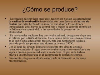 ¿Cómo se produce? La reacción nuclear tiene lugar en el reactor, en el están las agrupaciones de  varillas de combustible  intercaladas con unas decenas de  barras de control  que están hechas de un material que absorbe los neutrones. Introduciendo estas barras de control más o menos se controla el ritmo de la fisión nuclear ajustándolo a las necesidades de generación de electricidad.  En las centrales nucleares hay un circuito primario de agua en el que esta se calienta por la fisión del uranio. Este circuito forma un sistema cerrado en el que el agua circula bajo presión, para que permanezca líquida a pesar de que la temperatura que alcanza es de unos 293ºC.  Con el agua del circuito primario se calienta otro circuito de agua, llamado secundario. El agua de este circuito secundario se transforma en vapor a presión que es conducido a una turbina. El giro de la turbina mueve a un generador que es el que produce la corriente eléctrica.  Finalmente, el agua es enfriada en torres de enfriamiento, o por otros procedimientos.  