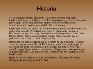 Historia Ya los antiguos griegos indicaban la existencia de una partículas fundamentales, que actuaban como elementos constituyentes de la materia, prediciendo la existencia de unos átomos de diminuto tamaño, y enumerando una pequeña cantidad de diferentes tipos. La palabra átomo (en griego "lo que no se puede partir") fue inventada por un hombre llamado Demócrito, que vivió en tiempos de Sócrates e Hipócrates (incluso fue amigo íntimo de éste último) en el 430 a.C. Para Demócrito, los átomos eran aquellas últimas partículas a las que no podemos reducir más en otras más pequeñas. Demócrito explicaba su teoría con el ejemplo de una manzana: "Cuando cortamos una manzana, el cuchillo tiene que pasar a través del espacio vacío que hay entre los átomos. Si no existiera ese espacio vacío, el cuchillo no podría penetrar en la manzana, al toparse con los átomos que no pueden partirse". Las conclusiones de Demócrito eran correctas en lo fundamental. Hasta finales del siglo XIX no se descubrieron más datos sobre estos elementos hasta llegar a nuestros días. 