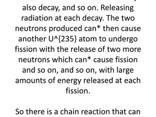 which are also radioactive so they 
also decay, and so on. Releasing 
radiation at each decay. The two 
neutrons produced can* then cause 
another U^{235} atom to undergo 
fission with the release of two more 
neutrons which can* cause fission 
and so on, and so on, with large 
amounts of energy released at each 
fission. 
So there is a chain reaction that can 
