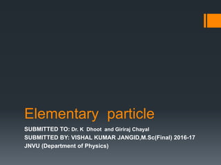 Elementary particle
SUBMITTED TO: Dr. K Dhoot and Giriraj Chayal
SUBMITTED BY: VISHAL KUMAR JANGID,M.Sc(Final) 2016-17
JNVU (Department of Physics)
 