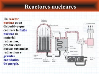 Reactores nuclearesReactores nucleares
UnUn reactorreactor
nuclearnuclear es unes un
dispositivo quedispositivo que
controla lacontrola la fisiónfisión
nuclearnuclear dede
materialmaterial
radiactivo,radiactivo,
produciendoproduciendo
nuevas sustanciasnuevas sustancias
radiactivas yradiactivas y
grandesgrandes
cantidadescantidades
de energíade energía..
 