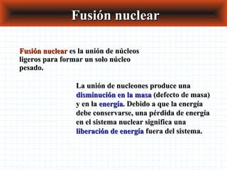 Fusión nuclearFusión nuclear
Fusión nuclearFusión nuclear es la unión de núcleoses la unión de núcleos
ligeros para formar un solo núcleoligeros para formar un solo núcleo
pesado.pesado.
La unión de nucleones produce unaLa unión de nucleones produce una
disminución en la masadisminución en la masa (defecto de masa)(defecto de masa)
y en lay en la energíaenergía. Debido a que la energía. Debido a que la energía
debe conservarse, una pérdida de energíadebe conservarse, una pérdida de energía
en el sistema nuclear significa unaen el sistema nuclear significa una
liberación de energíaliberación de energía fuera del sistema.fuera del sistema.
 
