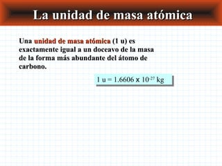 La unidad de masa atómicaLa unidad de masa atómica
UnaUna unidad de masa atómicaunidad de masa atómica (1 u) es(1 u) es
exactamente igual a un doceavo de la masaexactamente igual a un doceavo de la masa
de la forma más abundante del átomo dede la forma más abundante del átomo de
carbono.carbono.
1 u = 1.6606 x 10-27
kg1 u = 1.6606 x 10-27
kg
 