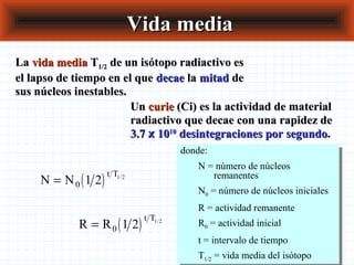 Vida mediaVida media
LaLa vida mediavida media TT1/21/2 de un isótopo radiactivo esde un isótopo radiactivo es
el lapso de tiempo en el queel lapso de tiempo en el que decaedecae lala mitadmitad dede
sus núcleos inestables.sus núcleos inestables.
UnUn curiecurie (Ci) es la actividad de material(Ci) es la actividad de material
radiactivo que decae con una rapidez deradiactivo que decae con una rapidez de
3.73.7 xx 10101010
desintegraciones por segundodesintegraciones por segundo..
( )N N
t T
= 0 1 2 1 2/
( )R R
t T
= 0 1 2 1 2/
donde:
N = número de núcleos
remanentes
N0 = número de núcleos iniciales
R = actividad remanente
R0 = actividad inicial
t = intervalo de tiempo
T1/2 = vida media del isótopo
donde:
N = número de núcleos
remanentes
N0 = número de núcleos iniciales
R = actividad remanente
R0 = actividad inicial
t = intervalo de tiempo
T1/2 = vida media del isótopo
 