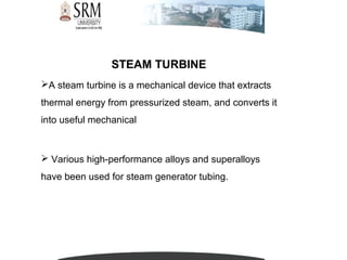 STEAM TURBINE
A steam turbine is a mechanical device that extracts
thermal energy from pressurized steam, and converts it
into useful mechanical
 Various high-performance alloys and superalloys
have been used for steam generator tubing.
 