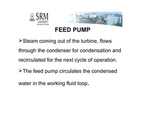 FEED PUMP
Steam coming out of the turbine, flows
through the condenser for condensation and
recirculated for the next cycle of operation.
The feed pump circulates the condensed
water in the working fluid loop.
 
