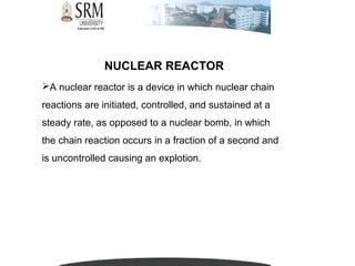 NUCLEAR REACTOR
A nuclear reactor is a device in which nuclear chain
reactions are initiated, controlled, and sustained at a
steady rate, as opposed to a nuclear bomb, in which
the chain reaction occurs in a fraction of a second and
is uncontrolled causing an explotion.
 