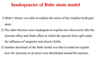 Inadequacies of Bohr atom model
1) Bohr’s theory was able to explain the series of the simplest hydrogen
atom.
2) The older theories were inadequate to explain new discoveries like the
Zeeman effect and Stark effect in which the spectral lines split under
the influence of magnetic and electric fields.
3) Another drawback of the Bohr model was that it could not explain
how the electrons in an atom were distributed around the nucleus.
 