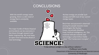 CONCLUSIONS
The major hurdle of Waste Disposal
and Accidents can be overcome in
the future through research and
better engineering. We must keep
an open mind and not be afraid of
new technology.
"A day without sunlight is a day without radiation."
- Proffessor Larry Foulke
(Department of Mechanical Engineering and Materials Science)
(University of Pittsburgh)
Much fear and paranoid is observed
among the people towards newer
technologies like Nuclear
Power, Genetically Modified
Food, Artificial Intelligence, etc. This
irrational attitude towards new
technology is what Arthur Clarke
called “The Frankenstein Complex”.
With the world’s energy needs
growing, there is a dire need of
energy that is constantly
available.
Nuclear energy can provide such
energy and fulfil most of our current
energy needs.
 