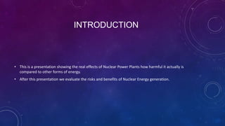 INTRODUCTION
• This is a presentation showing the real effects of Nuclear Power Plants how harmful it actually is
compared to other forms of energy.
• After this presentation we evaluate the risks and benefits of Nuclear Energy generation.
 