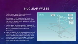 NUCLEAR WASTE
• Nuclear waste is one of the major issues in
Nuclear power production today.
• Even though a very tiny amount of waste is
created in nuclear power production, the spent
fuel rods are hot and highly radioactive with half
life of billions of years.
• Nuclear waste cannot be disposed easily due to
the risk of radioactive contamination in organisms
which can cause mutations and last for
generations.
• There is currently no full proof method of dealing
with these spent fuel rods. Burial deep into the
earth (Deep Geological Repository) is the most
commonly employed method, but it suffers the
risk of earthquakes and natural calamities and
being unearthed by future generations.
 