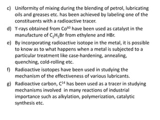 c) Uniformity of mixing during the blending of petrol, lubricating
oils and greases etc. has been achieved by labeling one of the
constituents with a radioactive tracer.
d) ϒ-rays obtained from Co60 have been used as catalyst in the
manufacture of C2H5Br from ethylene and HBr.
e) By incorporating radioactive isotope in the metal, it is possible
to know as to what happens when a metal is subjected to a
particular treatment like case-hardening, annealing,
quenching, cold-rolling etc.
f) Radioactive isotopes have been used in studying the
mechanism of the effectiveness of various lubricants.
g) Radioactive carbon, C14 has been used as a tracer in studying
mechanisms involved in many reactions of industrial
importance such as alkylation, polymerization, catalytic
synthesis etc.
 