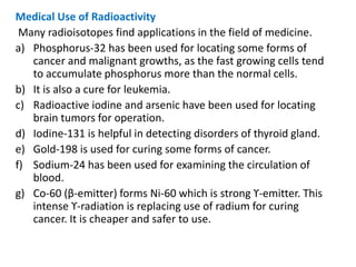 Medical Use of Radioactivity
Many radioisotopes find applications in the field of medicine.
a) Phosphorus-32 has been used for locating some forms of
cancer and malignant growths, as the fast growing cells tend
to accumulate phosphorus more than the normal cells.
b) It is also a cure for leukemia.
c) Radioactive iodine and arsenic have been used for locating
brain tumors for operation.
d) Iodine-131 is helpful in detecting disorders of thyroid gland.
e) Gold-198 is used for curing some forms of cancer.
f) Sodium-24 has been used for examining the circulation of
blood.
g) Co-60 (β-emitter) forms Ni-60 which is strong ϒ-emitter. This
intense ϒ-radiation is replacing use of radium for curing
cancer. It is cheaper and safer to use.
 