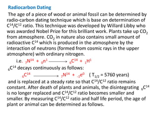 Radiocarbon Dating
The age of a piece of wood or animal fossil can be determined by
radio-carbon dating technique which is base on determination of
C14/C12 ratio. This technique was developed by Willard Libby who
was awarded Nobel Prize for this brilliant work. Plants take up CO2
from atmosphere. CO2 in nature also contains small amount of
radioactive C14 which is produced in the atmosphere by the
interaction of neutrons (formed from cosmic rays in the upper
atmosphere) with ordinary nitrogen.
i.e. 7N14 + 0n1
6C14 + 1H1
6C14 decays continuously as follows:
6C14
7N14 + -1e0 ( T1/2 = 5760 years)
and is replaced at a steady rate so that C14/C12 ratio remains
constant. After death of plants and animals, the disintegrating 6C14
is no longer replaced and C14/C12 ratio becomes smaller and
smaller. By measuring C14/C12 ratio and half life period, the age of
plant or animal can be determined as follows.
 