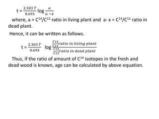 t =
2.303 𝑇
0.693
log
𝑎
𝑎 −𝑥
where, a = C14/C12 ratio in living plant and a- x = C14/C12 ratio in
dead plant.
Hence, it can be written as follows.
t =
2.303 𝑇
0.693
log
𝐶14
𝐶12
𝑟𝑎𝑡𝑖𝑜 𝑖𝑛 𝑙𝑖𝑣𝑖𝑛𝑔 𝑝𝑙𝑎𝑛𝑡
𝐶14
𝐶12
𝑟𝑎𝑡𝑖𝑜 𝑖𝑛 𝑑𝑒𝑎𝑑 𝑝𝑙𝑎𝑛𝑡
Thus, if the ratio of amount of C14 isotopes in the fresh and
dead wood is known, age can be calculated by above equation.
 