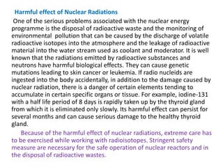 Harmful effect of Nuclear Radiations
One of the serious problems associated with the nuclear energy
programme is the disposal of radioactive waste and the monitoring of
environmental pollution that can be caused by the discharge of volatile
radioactive isotopes into the atmosphere and the leakage of radioactive
material into the water stream used as coolant and moderator. It is well
known that the radiations emitted by radioactive substances and
neutrons have harmful biological effects. They can cause genetic
mutations leading to skin cancer or leukemia. If radio nucleids are
ingested into the body accidentally, in addition to the damage caused by
nuclear radiation, there is a danger of certain elements tending to
accumulate in certain specific organs or tissue. For example, iodine-131
with a half life period of 8 days is rapidly taken up by the thyroid gland
from which it is eliminated only slowly. Its harmful effect can persist for
several months and can cause serious damage to the healthy thyroid
gland.
Because of the harmful effect of nuclear radiations, extreme care has
to be exercised while working with radioisotopes. Stringent safety
measure are necessary for the safe operation of nuclear reactors and in
the disposal of radioactive wastes.
 
