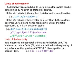 Cause of Radioactivity
Radioactivity is caused due to unstable nucleus which can be
determined by neutron to proton (n/p) ratio.
If the n/p ratio is 1, the nucleus is stable and non-radioactive.
e.g. 20Ca40 , n/p = 20/20 = 1
If the n/p ratio is either greater or lesser than 1, the nucleus
becomes unstable and hence radioactive. But as the ratio
approach 1.5, it again becomes stable.
e.g. 4Be9, n/p = 5/4 = 1.25 (radioactive)
6C14, n/p = 8/6 = 1.33 (radioactive)
82Pb206, n/p = 124/82 = 1.5 (stable)
Units of Radioactivity
It is measured in Becquerel, Curie and Rutherford unit. The
widely used unit is Curie (Ci), which is defined as the quantity of
any substance that produces 3.7 X 10 10 disintegration per
second (dps). i.e. 1 Ci = 3.7 X 10 10 dps
 