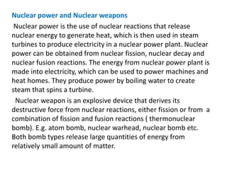 Nuclear power and Nuclear weapons
Nuclear power is the use of nuclear reactions that release
nuclear energy to generate heat, which is then used in steam
turbines to produce electricity in a nuclear power plant. Nuclear
power can be obtained from nuclear fission, nuclear decay and
nuclear fusion reactions. The energy from nuclear power plant is
made into electricity, which can be used to power machines and
heat homes. They produce power by boiling water to create
steam that spins a turbine.
Nuclear weapon is an explosive device that derives its
destructive force from nuclear reactions, either fission or from a
combination of fission and fusion reactions ( thermonuclear
bomb). E.g. atom bomb, nuclear warhead, nuclear bomb etc.
Both bomb types release large quantities of energy from
relatively small amount of matter.
 