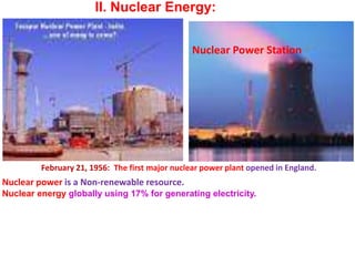 II. Nuclear Energy:
February 21, 1956: The first major nuclear power plant opened in England.
Nuclear Power Station
Nuclear power is a Non-renewable resource.
Nuclear energy globally using 17% for generating electricity.
 