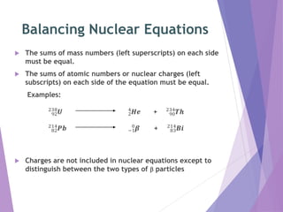 Balancing Nuclear Equations
The sums of mass numbers (left superscripts) on each side
must be equal.
The sums of atomic numbers or nuclear charges (left
subscripts) on each side of the equation must be equal.
Examples:
92
238
𝑼 2
4
𝑯𝒆 + 90
234
𝑻𝒉
82
214
𝑷𝒃 −1
0
𝜷 + 83
214
𝑩𝒊
Charges are not included in nuclear equations except to
distinguish between the two types of b particles