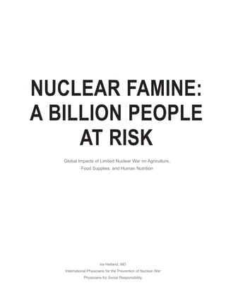 Ira Helfand, MD
International Physicians for the Prevention of Nuclear War
Physicians for Social Responsibility
NUCLEAR FAMINE:
A BILLION PEOPLE
AT RISK
Global Impacts of Limited Nuclear War on Agriculture,
Food Supplies, and Human Nutrition
 