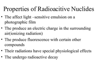 Properties of Radioacitive Nuclides The affect light –sensitive emulsion on a photographic film The produce an electric charge in the surrounding air(ionizing radiation) The produce fluorescence with certain other compounds Their radiations have special physiological effects The undergo radioactive decay 