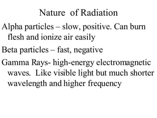 Nature  of Radiation Alpha particles – slow, positive. Can burn flesh and ionize air easily Beta particles – fast, negative Gamma Rays- high-energy electromagnetic waves.  Like visible light but much shorter wavelength and higher frequency 