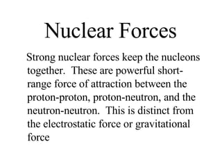 Nuclear Forces Strong nuclear forces keep the nucleons together.  These are powerful short-range force of attraction between the proton-proton, proton-neutron, and the neutron-neutron.  This is distinct from the electrostatic force or gravitational force 