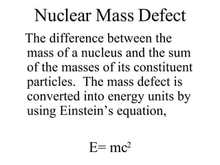 Nuclear Mass Defect The difference between the mass of a nucleus and the sum of the masses of its constituent particles.  The mass defect is converted into energy units by using Einstein’s equation, E= mc 2 
