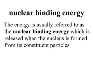 nuclear binding energy The energy is usually referred to as the  nuclear binding energy  which is released when the nucleus is formed from its constituent particles 