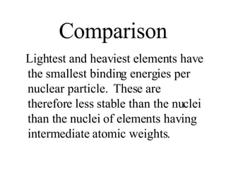 Comparison Lightest and heaviest elements have the smallest binding energies per nuclear particle.  These are therefore less stable than the nuclei than the nuclei of elements having intermediate atomic weights. 