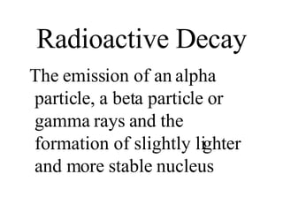 Radioactive Decay The emission of an alpha particle, a beta particle or gamma rays and the formation of slightly lighter and more stable nucleus 