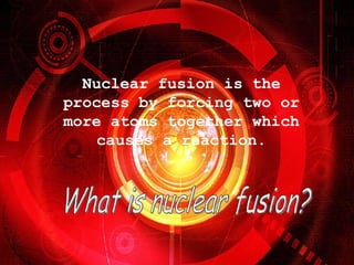 What is nuclear fusion? Nuclear fusion is the process by forcing two or more atoms together which causes a reaction.