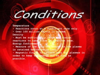 Conditions Temperature - Reactions occur at a sufficient rate only. - Over 100 million Kelvin is needed. Density - Must be sufficiently large for fusion reactions to take place at required rate. Energy Confinement - Measure of how long the energy in the plasma is retained before being lost. - Magnetic fields to isolate very hot plasmas in order to keep the energy for as long as possible.