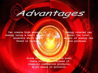 Advantages Can create high amounts of energy using a small amount of minerals which are found in water. Energy created can equal the total amount of energy the sun produces. Since no fossil fuels are used, there will be no release of chemical combustion products, which means no polution.