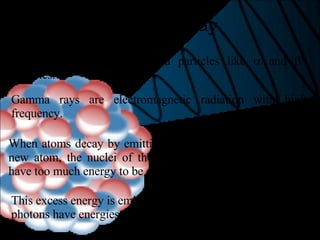 Gamma Decay Gamma rays are not charged particles like    and    particles. Gamma rays are electromagnetic radiation with high frequency. When atoms decay by emitting    or    particles to form a new atom, the nuclei of the new atom formed may still have too much energy to be completely stable. This excess energy is emitted as gamma rays (gamma ray photons have energies of ~ 1 x 10 -12  J). 