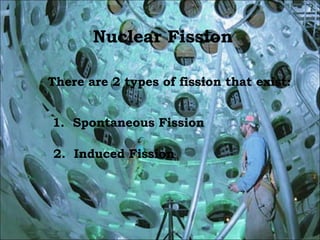 Nuclear Fission There are 2 types of fission that exist: 1.  Spontaneous Fission 2.  Induced Fission 