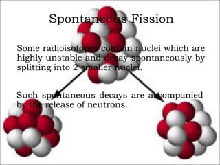 Spontaneous Fission Some radioisotopes contain nuclei which are highly unstable and decay spontaneously by splitting into 2 smaller nuclei. Such spontaneous decays are accompanied by the release of neutrons. 