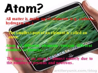 All matter is made up of elements (e.g. carbon, hydrogen, etc.). The smallest part of an element is called an  atom. Atom of different elements contain different numbers of protons. The mass of an atom is almost entirely due to the number of protons and neutrons. 