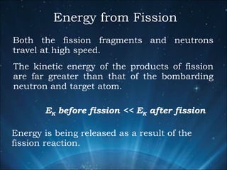 Energy from Fission Both the fission fragments and neutrons travel at high speed.  The kinetic energy of the products of fission are far greater than that of the bombarding neutron and target atom. E K  before fission << E K  after fission Energy is being released as a result of the fission reaction. 