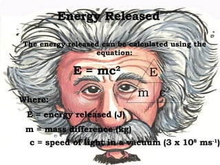 Energy Released The energy released can be calculated using the equation: E = mc 2 Where: E = energy released (J) m = mass difference (kg) c = speed of light in a vacuum (3 x 10 8  ms -1 ) E m c 2 