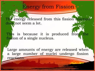 Energy from Fission The energy released from this fission reaction does not seem a lot. This is because it is produced from the fission of a single nucleus. Large amounts of energy are released when a large number of nuclei undergo fission reactions. 