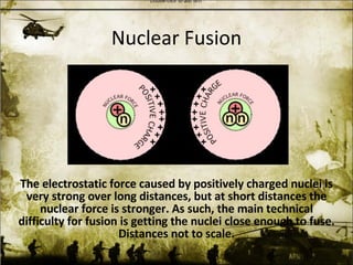 Nuclear Fusion The electrostatic force caused by positively charged nuclei is very strong over long distances, but at short distances the nuclear force is stronger. As such, the main technical difficulty for fusion is getting the nuclei close enough to fuse. Distances not to scale. 