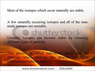 Most of the isotopes which occur naturally are stable. A few naturally occurring isotopes and all of the man-made isotopes are unstable. Unstable isotopes can become stable by releasing different types of particles. This process is called radioactive decay and the elements which undergo this process are called radioisotopes/radionuclides. 