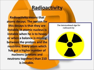 Radioactivity Radioactivity means that atoms decays. The reason for this decays is that they are instable. A atomic nucleus is instable when he is to heavy or when a balance is missing between the protons and the neutrons. Every atom which has got a higher number of nucleons (protons and neutrons togehter) than 210 is instable.  