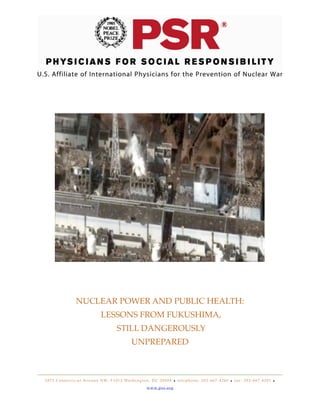 NUCLEAR POWER AND PUBLIC HEALTH:
LESSONS FROM FUKUSHIMA,
STILL DANGEROUSLY
UNPREPARED

1 8 7 5 C o n n e c t i c u t Av e n u e N W, # 1 0 1 2 Wa s h i n g t o n , D C 2 0 0 0 9 • t e l e p h o n e : 2 0 2 - 6 6 7 - 4 2 6 0 • f a x : 2 0 2 - 6 6 7 - 4 2 0 1 •
w w w. p s r. o r g

 