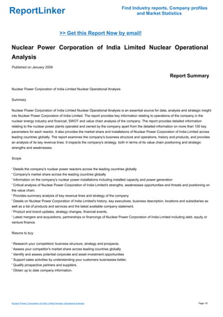 Find Industry reports, Company profiles
ReportLinker                                                                       and Market Statistics



                                              >> Get this Report Now by email!

Nuclear Power Corporation of India Limited Nuclear Operational
Analysis
Published on January 2009

                                                                                                              Report Summary

Nuclear Power Corporation of India Limited Nuclear Operational Analysis


Summary


Nuclear Power Corporation of India Limited Nuclear Operational Analysis is an essential source for data, analysis and strategic insight
into Nuclear Power Corporation of India Limited. The report provides key information relating to operations of the company in the
nuclear energy industry and financial, SWOT and value chain analysis of the company. The report provides detailed information
relating to the nuclear power plants operated and owned by the company apart from the detailed information on more than 100 key
parameters for each reactor. It also provides the market share and installations of Nuclear Power Corporation of India Limited across
leading countries globally. The report examines the company's business structure and operations, history and products, and provides
an analysis of its key revenue lines. It inspects the company's strategy, both in terms of its value chain positioning and strategic
strengths and weaknesses.


Scope


' Details the company's nuclear power reactors across the leading countries globally
' Company's market share across the leading countries globally
' Information on the company's nuclear power installations including installed capacity and power generation
' Critical analysis of Nuclear Power Corporation of India Limited's strengths, weaknesses opportunities and threats and positioning on
the value chain.
' Provides summary analysis of key revenue lines and strategy of the company
' Details on Nuclear Power Corporation of India Limited's history, key executives, business description, locations and subsidiaries as
well as a list of products and services and the latest available company statement.
' Product and brand updates, strategy changes, financial events.
' Latest mergers and acquisitions, partnerships or financings of Nuclear Power Corporation of India Limited including debt, equity or
venture finance.


Resons to buy


' Research your competitors' business structure, strategy and prospects.
' Assess your competitor's market share across leading countries globally
' Identify and assess potential corporate and asset investment opportunities
' Support sales activities by understanding your customers businesses better.
' Qualify prospective partners and suppliers.
' Obtain up to date company information.




Nuclear Power Corporation of India Limited Nuclear Operational Analysis                                                           Page 1/6
 