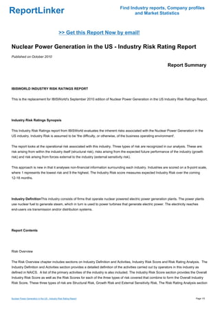 Find Industry reports, Company profiles
ReportLinker                                                                           and Market Statistics



                                              >> Get this Report Now by email!

Nuclear Power Generation in the US - Industry Risk Rating Report
Published on October 2010

                                                                                                                 Report Summary



IBISWORLD INDUSTRY RISK RATINGS REPORT


This is the replacement for IBISWorld's September 2010 edition of Nuclear Power Generation in the US Industry Risk Ratings Report.




Industry Risk Ratings Synopsis


This Industry Risk Ratings report from IBISWorld evaluates the inherent risks associated with the Nuclear Power Generation in the
US industry. Industry Risk is assumed to be 'the difficulty, or otherwise, of the business operating environment'.


The report looks at the operational risk associated with this industry. Three types of risk are recognized in our analysis. These are:
risk arising from within the industry itself (structural risk), risks arising from the expected future performance of the industry (growth
risk) and risk arising from forces external to the industry (external sensitivity risk).


This approach is new in that it analyses non-financial information surrounding each industry. Industries are scored on a 9-point scale,
where 1 represents the lowest risk and 9 the highest. The Industry Risk score measures expected Industry Risk over the coming
12-18 months.




Industry DefinitionThis industry consists of firms that operate nuclear powered electric power generation plants. The power plants
use nuclear fuel to generate steam, which in turn is used to power turbines that generate electric power. The electricity reaches
end-users via transmission and/or distribution systems.




Report Contents




Risk Overview


The Risk Overview chapter includes sections on Industry Definition and Activities, Industry Risk Score and Risk Rating Analysis. The
Industry Definition and Activities section provides a detailed definition of the activities carried out by operators in this industry as
defined in NAICS. A list of the primary activities of the industry is also included. The Industry Risk Score section provides the Overall
Industry Risk Score as well as the Risk Scores for each of the three types of risk covered that combine to form the Overall Industry
Risk Score. These three types of risk are Structural Risk, Growth Risk and External Sensitivity Risk. The Risk Rating Analysis section



Nuclear Power Generation in the US - Industry Risk Rating Report                                                                     Page 1/5
 