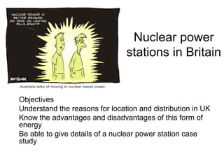 Nuclear power stations in Britain Objectives Understand the reasons for location and distribution in UK Know the advantages and disadvantages of this form of energy Be able to give details of a nuclear power station case study 